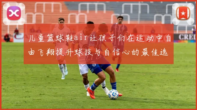 儿童篮球鞋air让孩子们在运动中自由飞翔提升球技与自信心的最佳选择