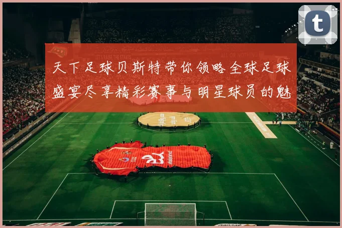 天下足球贝斯特带你领略全球足球盛宴尽享精彩赛事与明星球员的魅力与激情