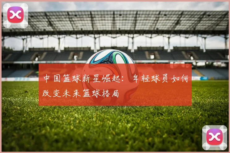 中国篮球新星崛起：年轻球员如何改变未来篮球格局