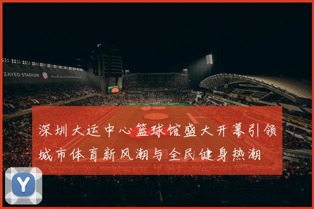 深圳大运中心篮球馆盛大开幕引领城市体育新风潮与全民健身热潮