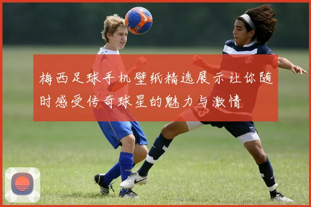 梅西足球手机壁纸精选展示让你随时感受传奇球星的魅力与激情