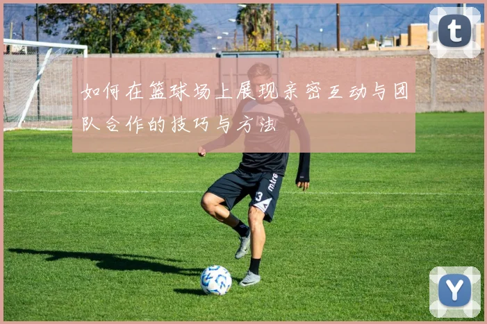 如何在篮球场上展现亲密互动与团队合作的技巧与方法