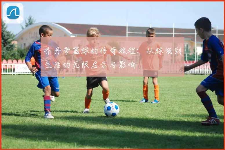 乔丹带篮球的传奇旅程：从球场到生活的无限启示与影响