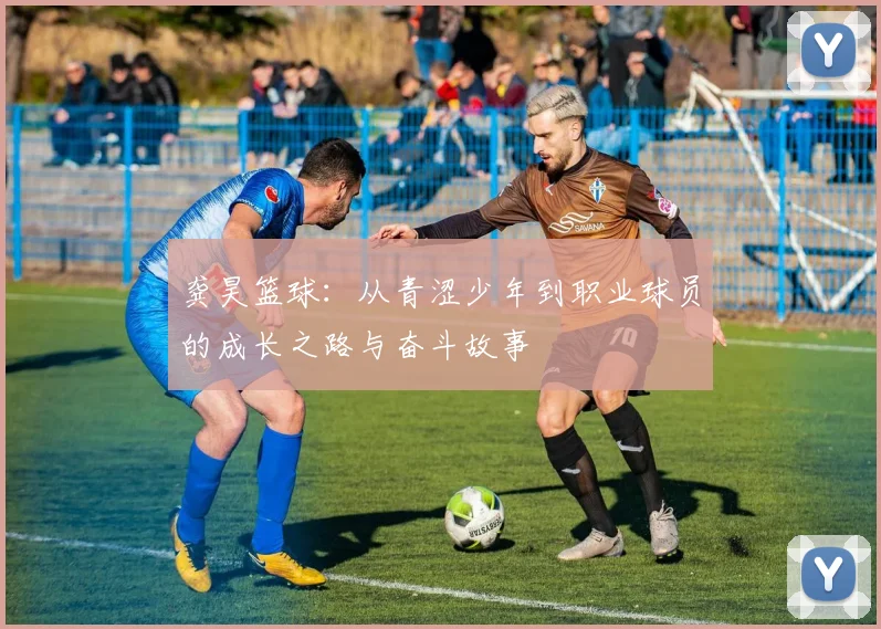 龚昊篮球:从青涩少年到职业球员的成长之路与奋斗故事