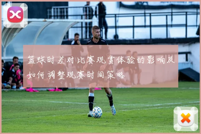 篮球时差对比赛观赏体验的影响及如何调整观赛时间策略