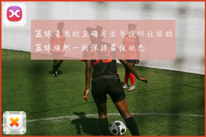 篮球清洗的正确方法与技巧让你的篮球焕然一新保持最佳状态