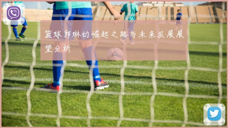 篮球郭琳的崛起之路与未来发展展望分析