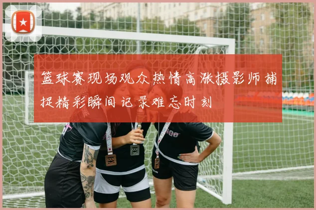 篮球赛现场观众热情高涨摄影师捕捉精彩瞬间记录难忘时刻